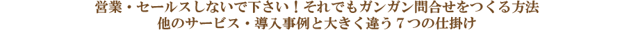 営業・セールスしないで下さい!それでもガンガン問合せをつくる方法 他のサービス・導入事例と大きく違う7つの仕掛け